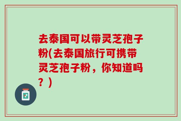去泰国可以带灵芝孢子粉(去泰国旅行可携带灵芝孢子粉，你知道吗？)