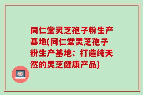 同仁堂灵芝孢子粉生产基地(同仁堂灵芝孢子粉生产基地：打造纯天然的灵芝健康产品)