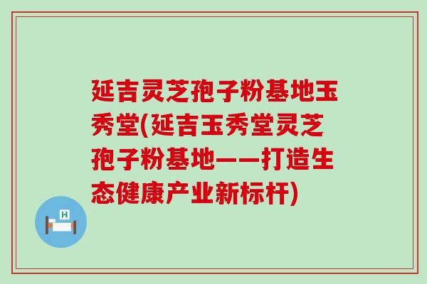 延吉灵芝孢子粉基地玉秀堂(延吉玉秀堂灵芝孢子粉基地——打造生态健康产业新标杆)