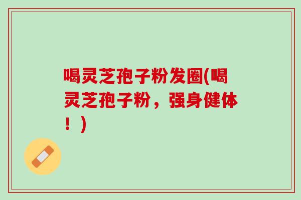 喝灵芝孢子粉发圈(喝灵芝孢子粉，强身健体！)