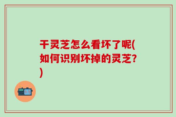 干灵芝怎么看坏了呢(如何识别坏掉的灵芝？)