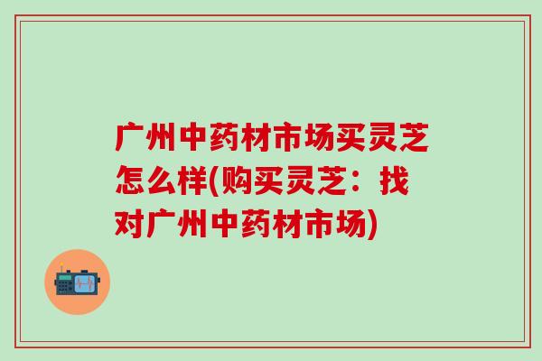广州中药材市场买灵芝怎么样(购买灵芝：找对广州中药材市场)