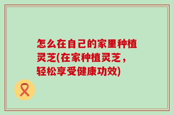 怎么在自己的家里种植灵芝(在家种植灵芝，轻松享受健康功效)