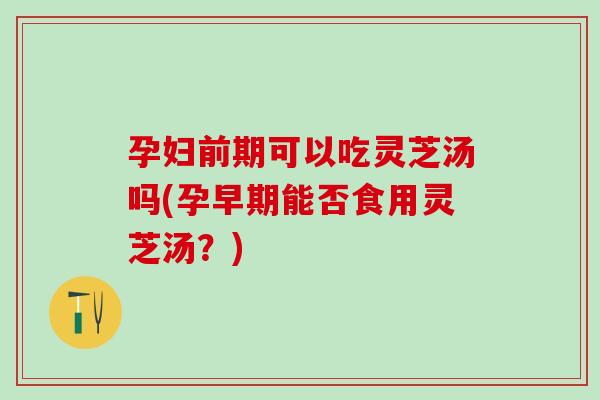 孕妇前期可以吃灵芝汤吗(孕早期能否食用灵芝汤？)