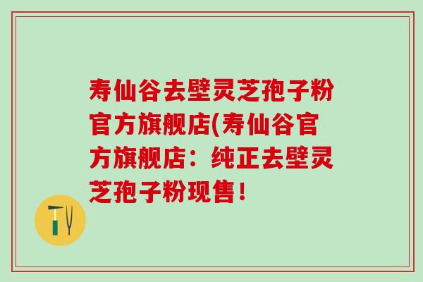 寿仙谷去壁灵芝孢子粉官方旗舰店(寿仙谷官方旗舰店：纯正去壁灵芝孢子粉现售！