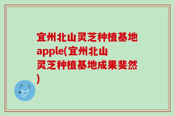 宜州北山灵芝种植基地apple(宜州北山灵芝种植基地成果斐然)