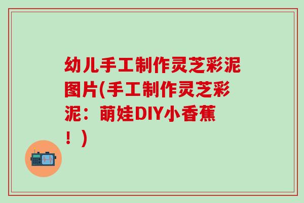 幼儿手工制作灵芝彩泥图片(手工制作灵芝彩泥：萌娃DIY小香蕉！)