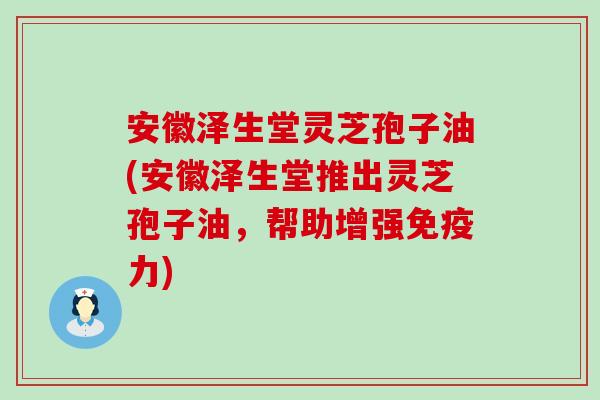 安徽泽生堂灵芝孢子油(安徽泽生堂推出灵芝孢子油，帮助增强免疫力)