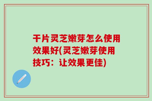 干片灵芝嫩芽怎么使用效果好(灵芝嫩芽使用技巧：让效果更佳)