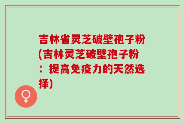 吉林省灵芝破壁孢子粉(吉林灵芝破壁孢子粉：提高免疫力的天然选择)