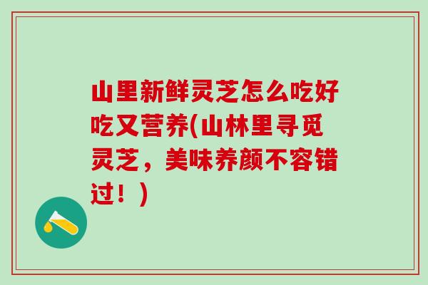 山里新鲜灵芝怎么吃好吃又营养(山林里寻觅灵芝，美味养颜不容错过！)
