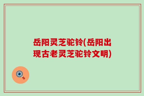 岳阳灵芝驼铃(岳阳出现古老灵芝驼铃文明)