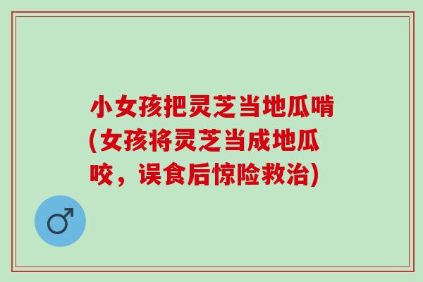 小女孩把灵芝当地瓜啃(女孩将灵芝当成地瓜咬，误食后惊险救治)