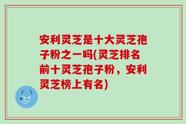 安利灵芝是十大灵芝孢子粉之一吗(灵芝排名前十灵芝孢子粉，安利灵芝榜上有名)