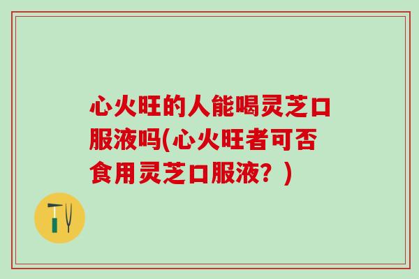 心火旺的人能喝灵芝口服液吗(心火旺者可否食用灵芝口服液？)