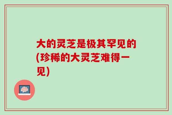 大的灵芝是极其罕见的(珍稀的大灵芝难得一见)