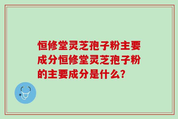 恒修堂灵芝孢子粉主要成分恒修堂灵芝孢子粉的主要成分是什么？