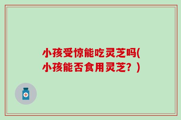 小孩受惊能吃灵芝吗(小孩能否食用灵芝？)