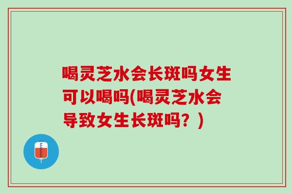 喝灵芝水会长斑吗女生可以喝吗(喝灵芝水会导致女生长斑吗？)