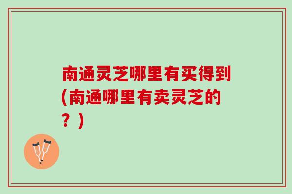 南通灵芝哪里有买得到(南通哪里有卖灵芝的？)