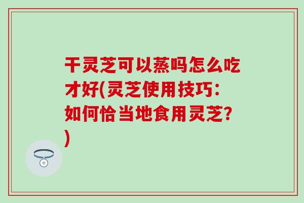 干灵芝可以蒸吗怎么吃才好(灵芝使用技巧:如何恰当地食用灵芝?) 干灵芝可以蒸吗怎么吃才好(灵芝使用技巧:如何恰当地食用灵芝?)