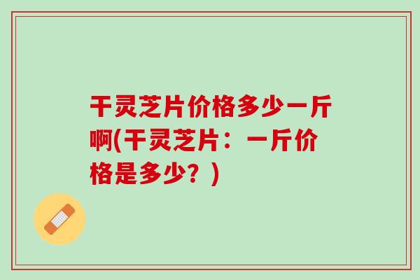 干灵芝片价格多少一斤啊(干灵芝片：一斤价格是多少？)