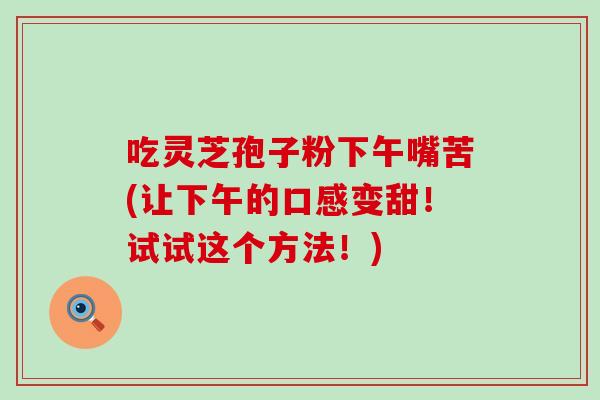 吃灵芝孢子粉下午嘴苦(让下午的口感变甜！试试这个方法！)