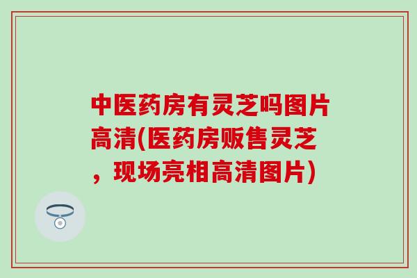 中医药房有灵芝吗图片高清(医药房贩售灵芝，现场亮相高清图片)