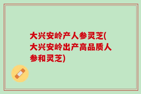大兴安岭产人参灵芝(大兴安岭出产高品质人参和灵芝)