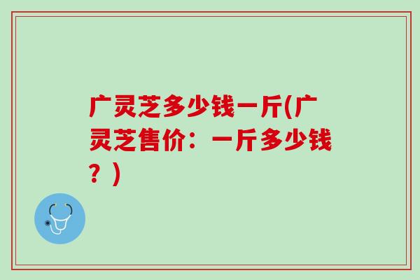 广灵芝多少钱一斤(广灵芝售价：一斤多少钱？)