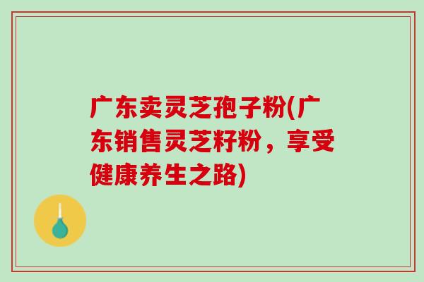 广东卖灵芝孢子粉(广东销售灵芝籽粉，享受健康养生之路)