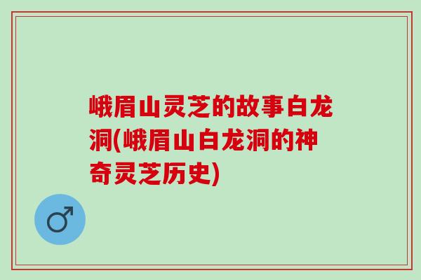 峨眉山灵芝的故事白龙洞(峨眉山白龙洞的神奇灵芝历史)