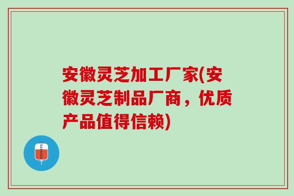 安徽灵芝加工厂家(安徽灵芝制品厂商，优质产品值得信赖)
