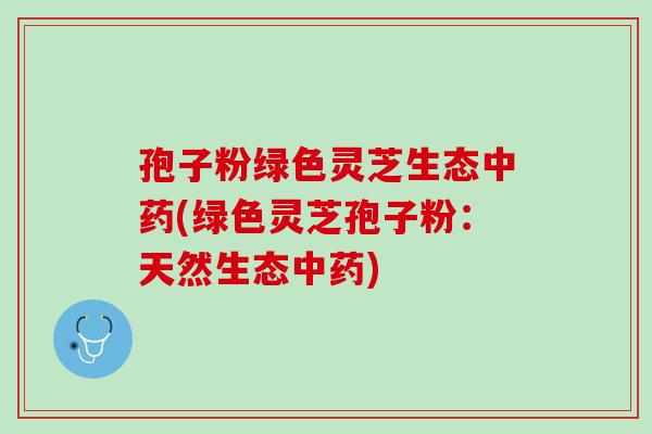 孢子粉绿色灵芝生态中药(绿色灵芝孢子粉：天然生态中药)