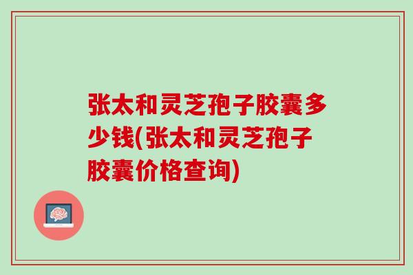 张太和灵芝孢子胶囊多少钱(张太和灵芝孢子胶囊价格查询) 张太和灵芝孢子胶囊多少钱(张太和灵芝孢子胶囊价格查询)