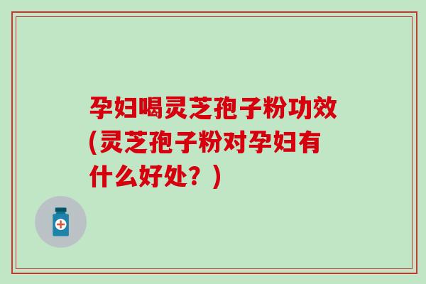 孕妇喝灵芝孢子粉功效(灵芝孢子粉对孕妇有什么好处？)