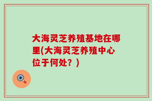 大海灵芝养殖基地在哪里(大海灵芝养殖中心位于何处？)