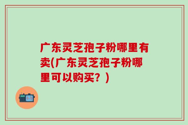 广东灵芝孢子粉哪里有卖(广东灵芝孢子粉哪里可以购买？)