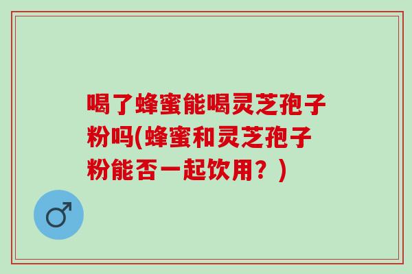 喝了蜂蜜能喝灵芝孢子粉吗(蜂蜜和灵芝孢子粉能否一起饮用？)