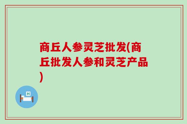 商丘人参灵芝批发(商丘批发人参和灵芝产品)
