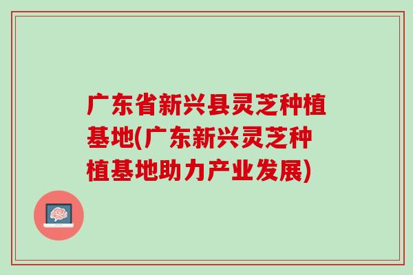 广东省新兴县灵芝种植基地(广东新兴灵芝种植基地助力产业发展)