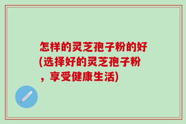 怎样的灵芝孢子粉的好(选择好的灵芝孢子粉，享受健康生活)