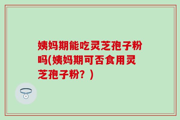 姨妈期能吃灵芝孢子粉吗(姨妈期可否食用灵芝孢子粉？)