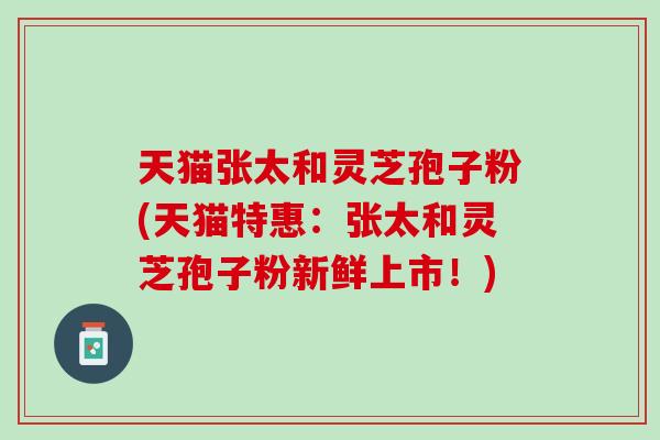 天猫张太和灵芝孢子粉(天猫特惠：张太和灵芝孢子粉新鲜上市！)