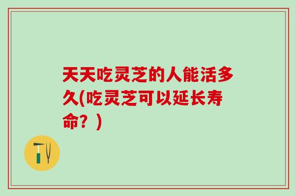 天天吃灵芝的人能活多久(吃灵芝可以延长寿命？)