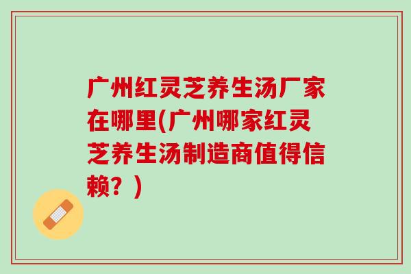广州红灵芝养生汤厂家在哪里(广州哪家红灵芝养生汤制造商值得信赖？)