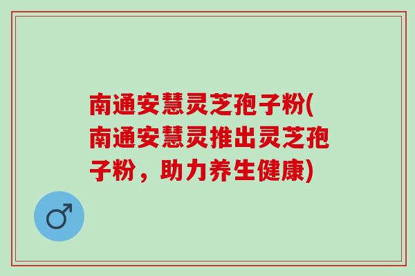 南通安慧灵芝孢子粉(南通安慧灵推出灵芝孢子粉，助力养生健康)