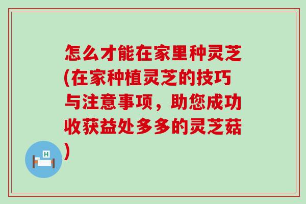 怎么才能在家里种灵芝(在家种植灵芝的技巧与注意事项，助您成功收获益处多多的灵芝菇)