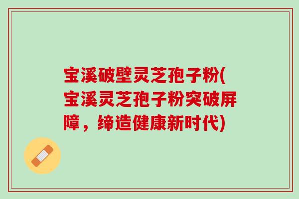 宝溪破壁灵芝孢子粉(宝溪灵芝孢子粉突破屏障，缔造健康新时代)