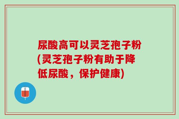 尿酸高可以灵芝孢子粉(灵芝孢子粉有助于降低尿酸,保护健康) 尿酸高可以灵芝孢子粉(灵芝孢子粉有助于降低尿酸,保护健康)